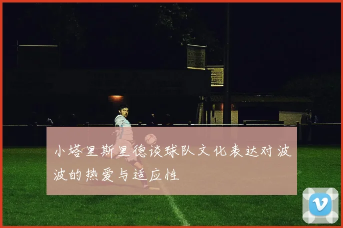 小塔里斯里德谈球队文化表达对波波的热爱与适应性