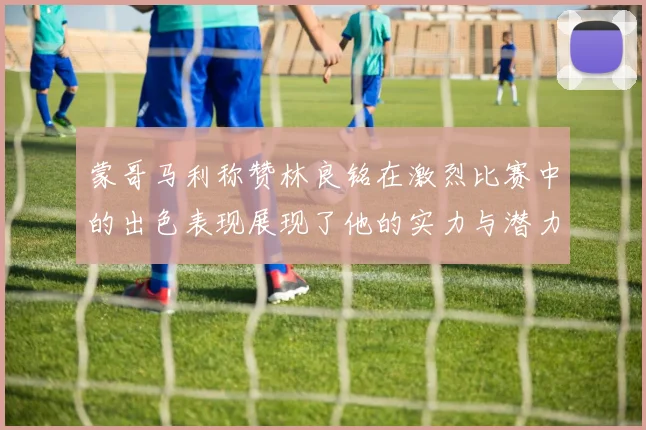 蒙哥马利称赞林良铭在激烈比赛中的出色表现展现了他的实力与潜力
