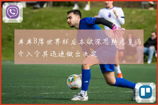 库库B席世界杯后本欲深思熟虑皇马介入令其迅速做出决定
