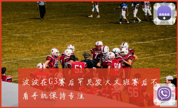 波波在G3赛后罕见发火文班赛后不看手机保持专注