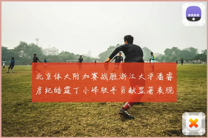 北京体大附加赛战胜浙江大学潘睿彦纪皓霆丁小峰联手贡献显著表现