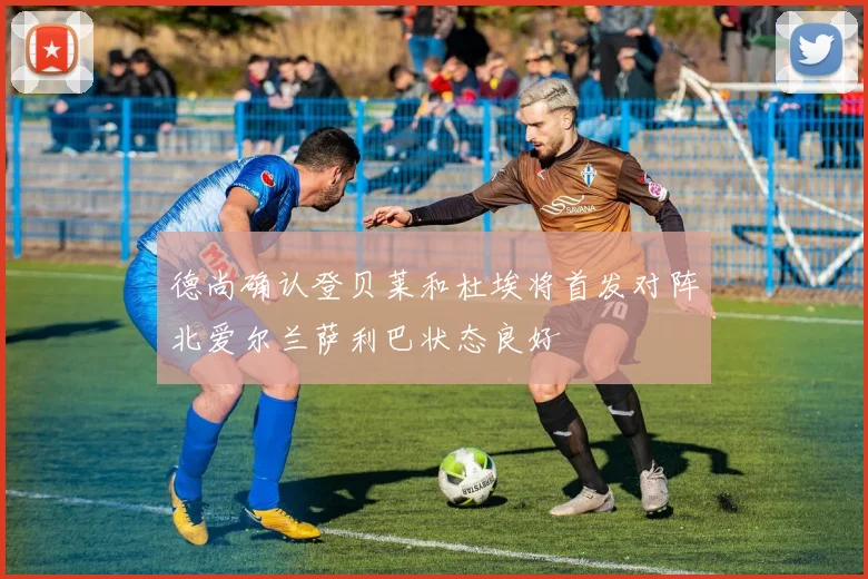 德尚确认登贝莱和杜埃将首发对阵北爱尔兰萨利巴状态良好