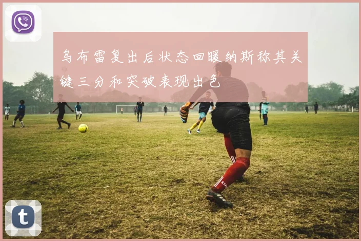 乌布雷复出后状态回暖纳斯称其关键三分和突破表现出色
