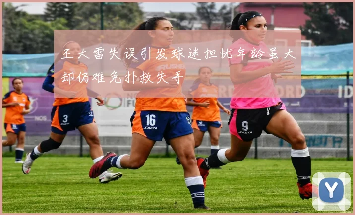 王大雷失误引发球迷担忧年龄虽大却仍难免扑救失手