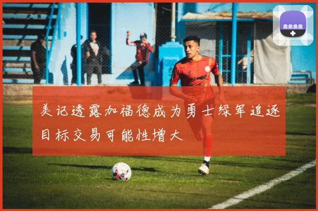 美记透露加福德成为勇士绿军追逐目标交易可能性增大