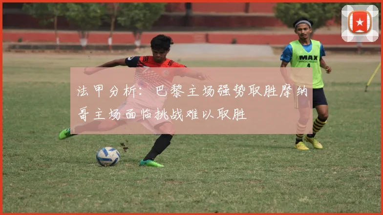 法甲分析：巴黎主场强势取胜摩纳哥主场面临挑战难以取胜