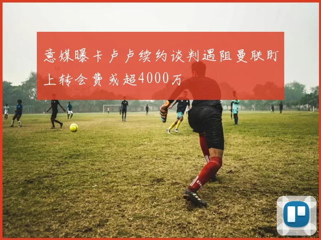 意媒曝卡卢卢续约谈判遇阻曼联盯上转会费或超4000万
