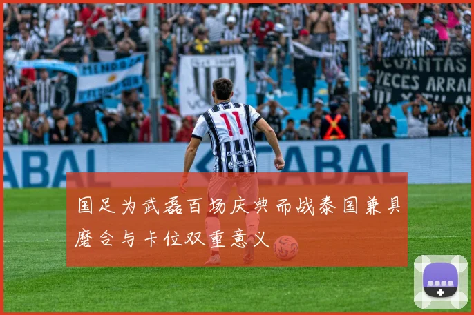 国足为武磊百场庆典而战泰国兼具磨合与卡位双重意义