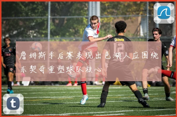 詹姆斯季后赛表现出色湖人应围绕东契奇重塑球队核心