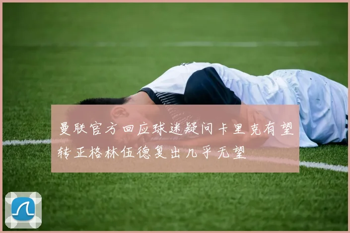 曼联官方回应球迷疑问卡里克有望转正格林伍德复出几乎无望